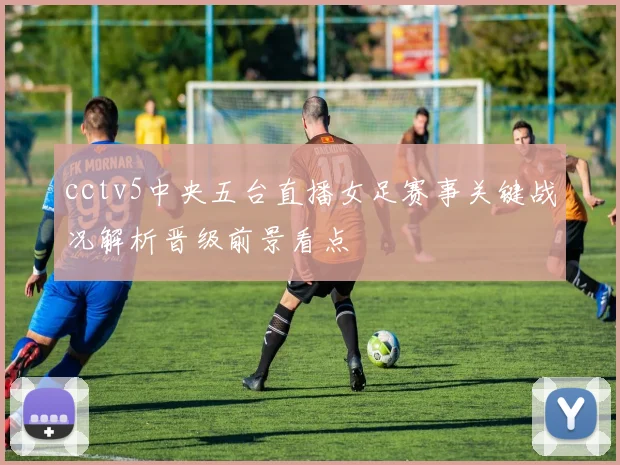 cctv5中央五台直播女足赛事关键战况解析晋级前景看点