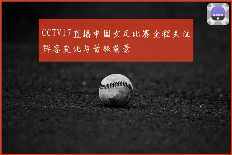 CCTV17直播中国女足比赛全程关注阵容变化与晋级前景