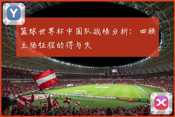 篮球世界杯中国队战绩分析：回顾主场征程的得与失