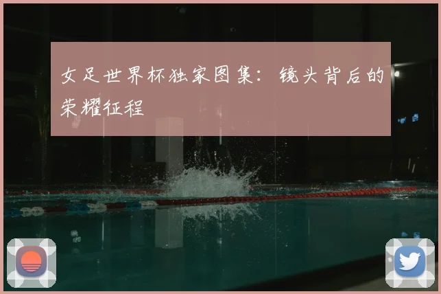 女足世界杯独家图集:镜头背后的荣耀征程