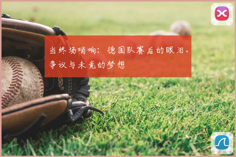 当终场哨响：德国队赛后的眼泪、争议与未竟的梦想