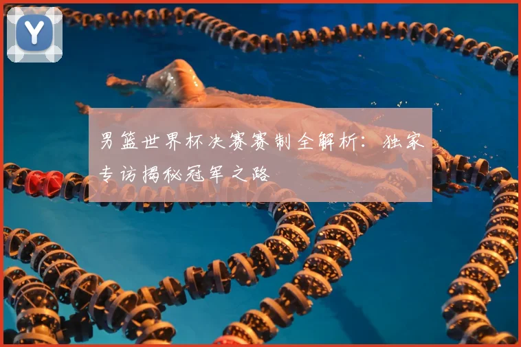 男篮世界杯决赛赛制全解析：独家专访揭秘冠军之路