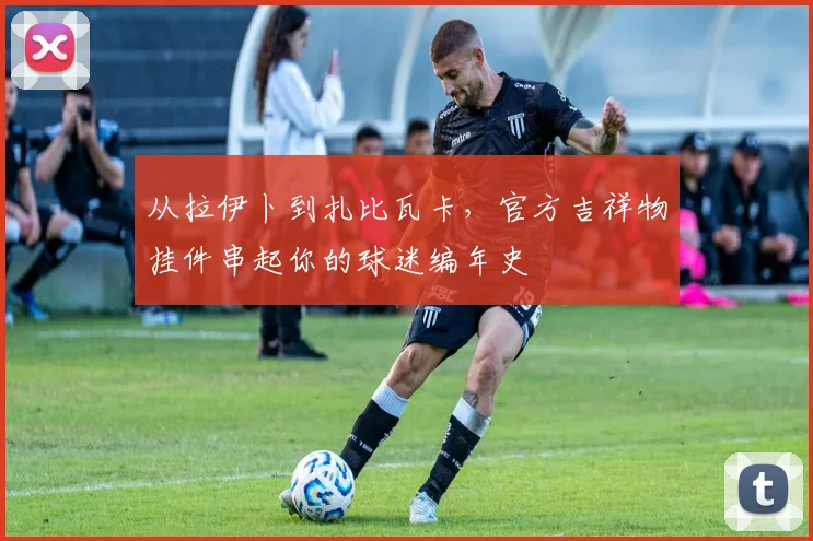 从拉伊卜到扎比瓦卡,官方吉祥物挂件串起你的球迷编年史