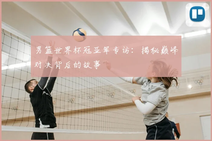 男篮世界杯冠亚军专访：揭秘巅峰对决背后的故事