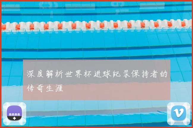 深度解析世界杯进球纪录保持者的传奇生涯