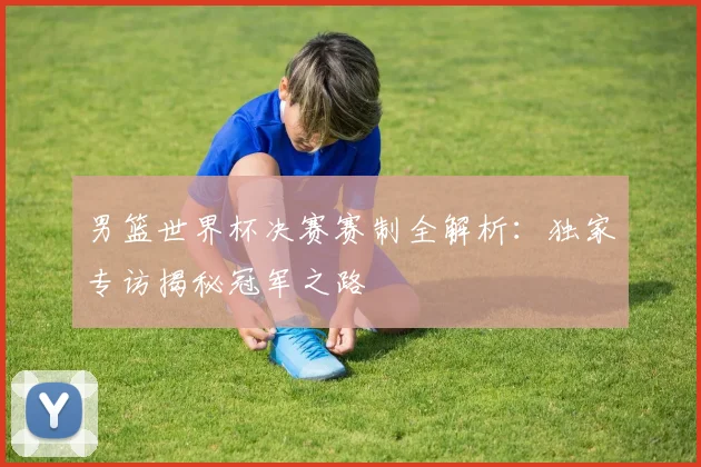 男篮世界杯决赛赛制全解析：独家专访揭秘冠军之路