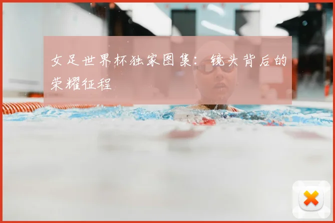 女足世界杯独家图集:镜头背后的荣耀征程