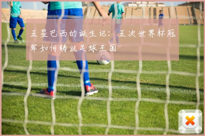 五星巴西的诞生记:五次世界杯冠军如何铸就足球王国