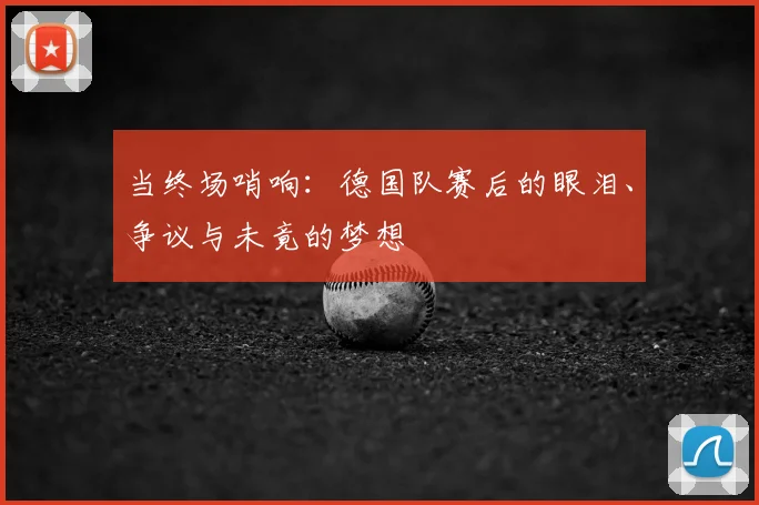 当终场哨响：德国队赛后的眼泪、争议与未竟的梦想