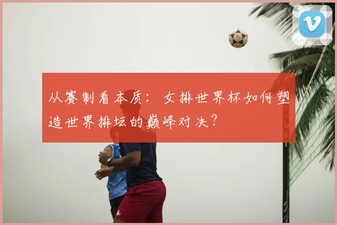 从赛制看本质：女排世界杯如何塑造世界排坛的巅峰对决？