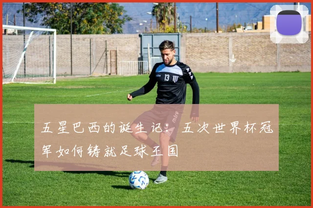 五星巴西的诞生记:五次世界杯冠军如何铸就足球王国