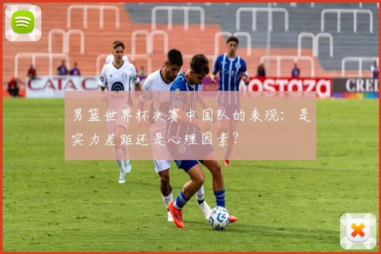 男篮世界杯决赛中国队的表现：是实力差距还是心理因素？