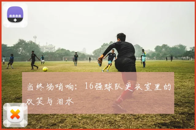 当终场哨响：16强球队更衣室里的欢笑与泪水