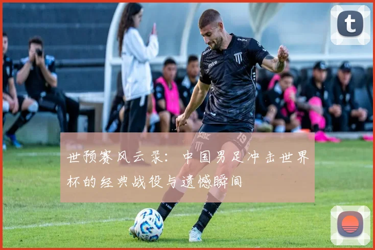 世预赛风云录:中国男足冲击世界杯的经典战役与遗憾瞬间