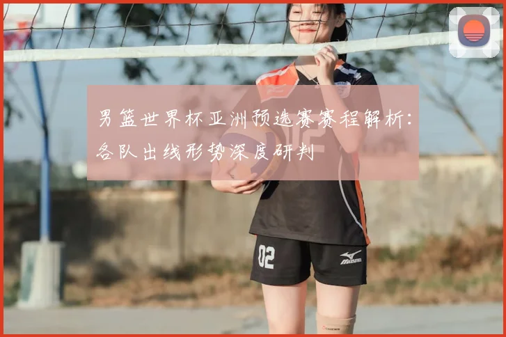 男篮世界杯亚洲预选赛赛程解析：各队出线形势深度研判